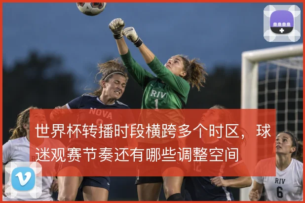 世界杯转播时段横跨多个时区,球迷观赛节奏还有哪些调整空间