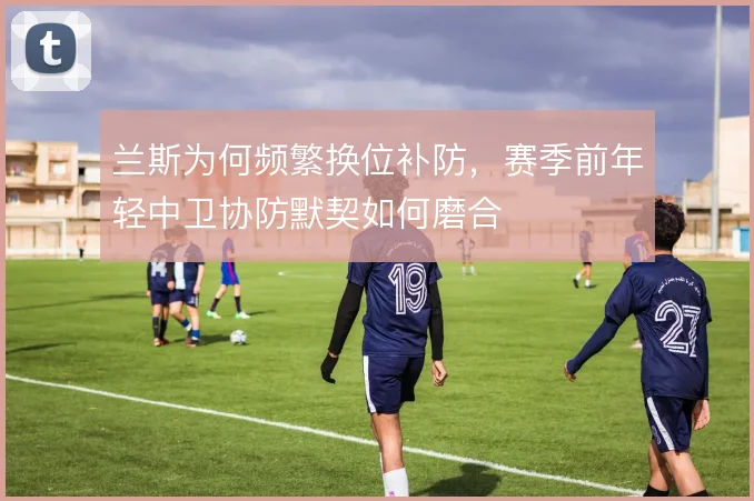 兰斯为何频繁换位补防，赛季前年轻中卫协防默契如何磨合