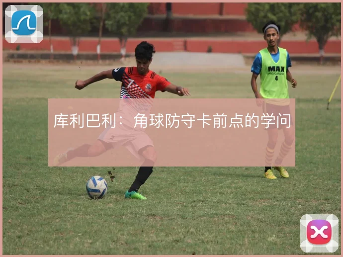 库利巴利:角球防守卡前点的学问
