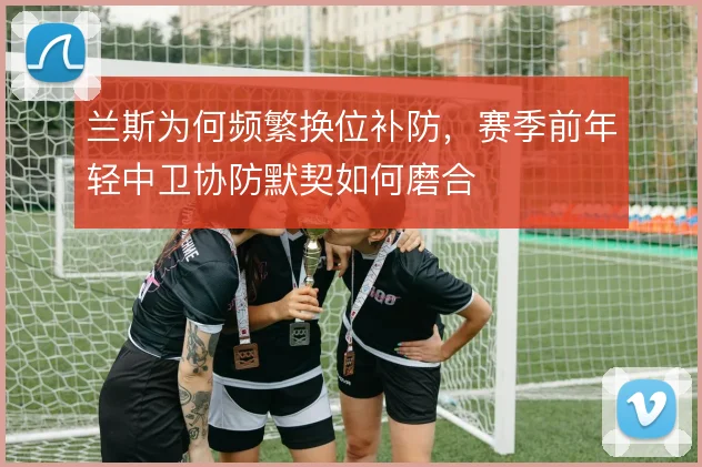 兰斯为何频繁换位补防，赛季前年轻中卫协防默契如何磨合