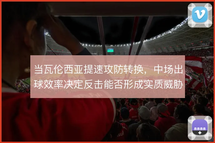 当瓦伦西亚提速攻防转换，中场出球效率决定反击能否形成实质威胁