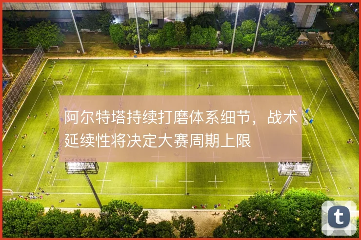 阿尔特塔持续打磨体系细节,战术延续性将决定大赛周期上限