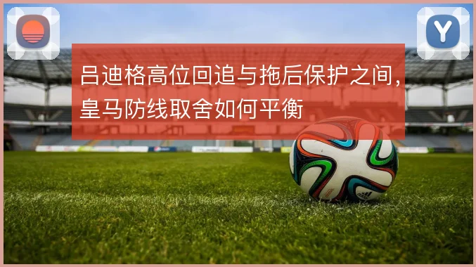 吕迪格高位回追与拖后保护之间，皇马防线取舍如何平衡