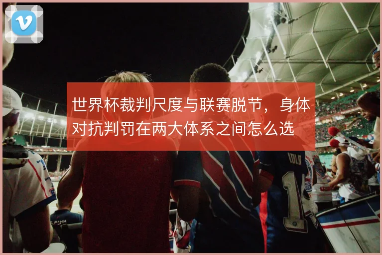 世界杯裁判尺度与联赛脱节，身体对抗判罚在两大体系之间怎么选