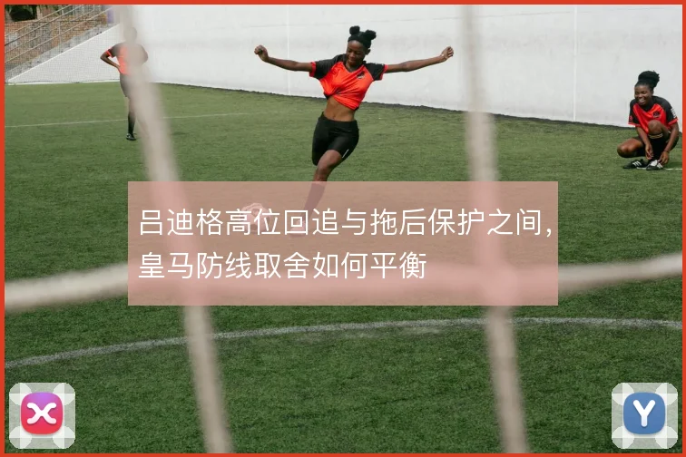 吕迪格高位回追与拖后保护之间，皇马防线取舍如何平衡