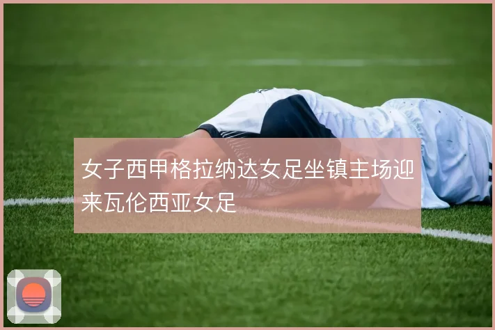 女子西甲格拉纳达女足坐镇主场迎来瓦伦西亚女足