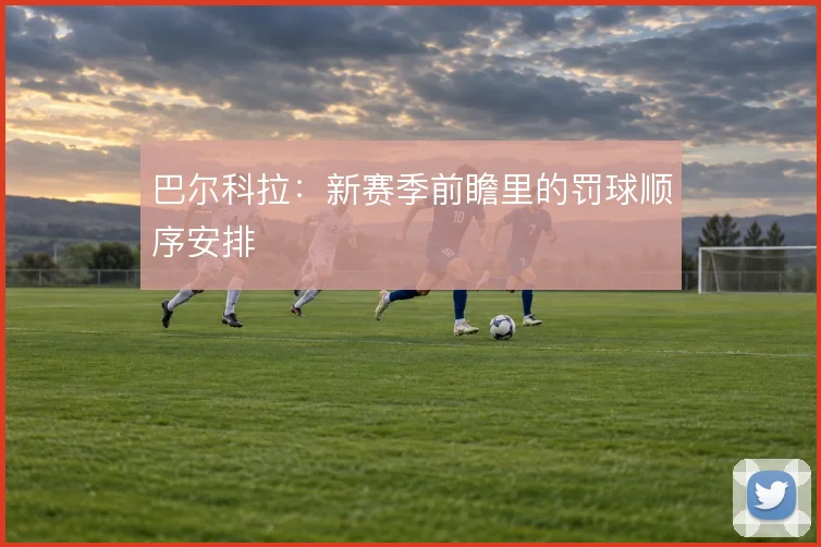 巴尔科拉:新赛季前瞻里的罚球顺序安排