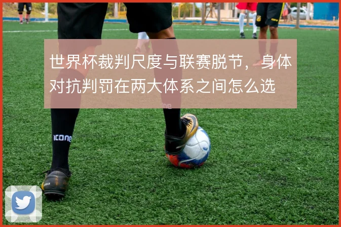 世界杯裁判尺度与联赛脱节，身体对抗判罚在两大体系之间怎么选