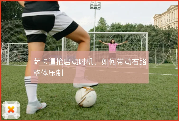 萨卡逼抢启动时机,如何带动右路整体压制