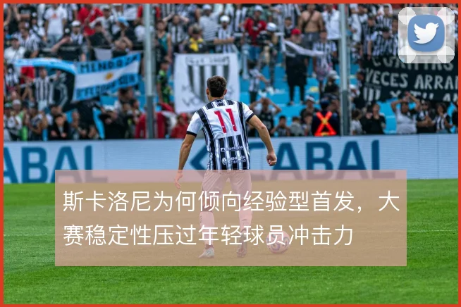 斯卡洛尼为何倾向经验型首发，大赛稳定性压过年轻球员冲击力