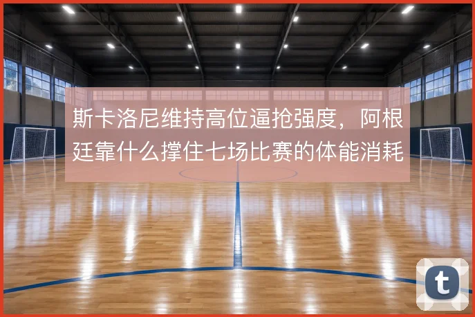 斯卡洛尼维持高位逼抢强度，阿根廷靠什么撑住七场比赛的体能消耗